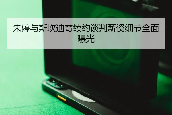 朱婷与斯坎迪奇续约谈判薪资细节全面曝光
