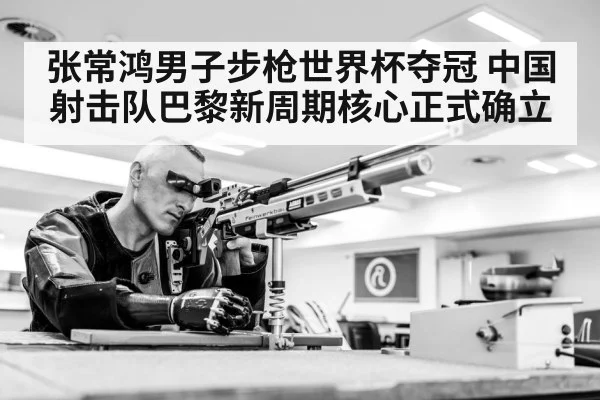张常鸿男子步枪世界杯夺冠 中国射击队巴黎新周期核心正式确立